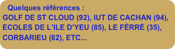 Quelques références :
GOLF DE ST CLOUD (92), IUT DE CACHAN (94), ECOLES DE L’ILE D’YEU (85), LE FÉRRÉ (35), CORBARIEU (82), ETC...